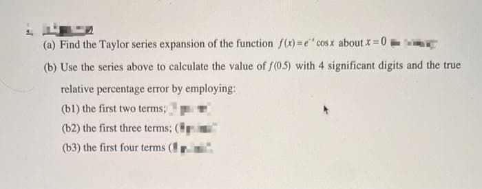 (a) Find the Taylor series expansion of the function f(x)= e' cosx about x = 0
(b) Use the series above to calculate the value of f(0.5) with 4 significant digits and the true
relative percentage error by employing:
(bl) the first two terms;
(b2) the first three terms;
(b3) the first four terms (