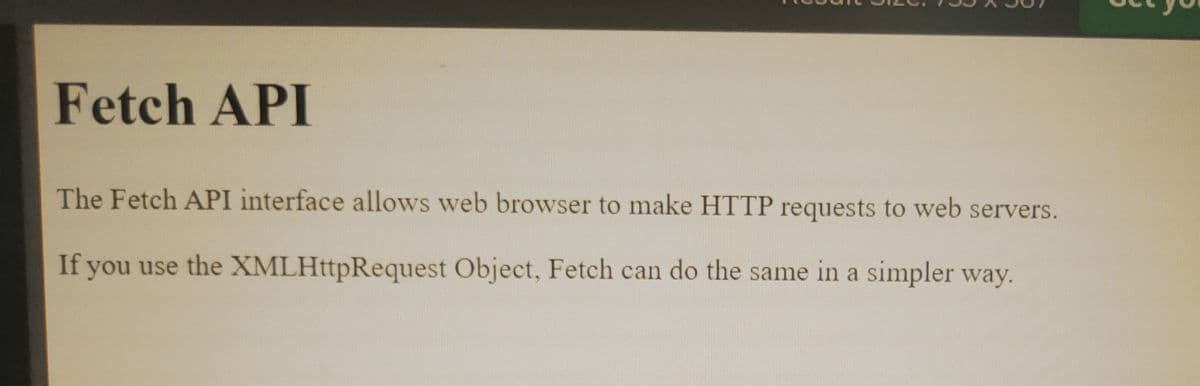 Fetch API
The Fetch API interface allows web browser to make HTTP requests to web servers.
If you use the XMLHttpRequest Object, Fetch can do the same in a simpler way.
