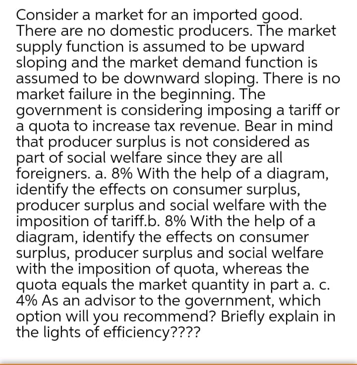 Consider a market for an imported good.
There are no domestic producers. The market
supply function is assumed to be upward
sloping and the market demand function is
assumed to be downward sloping. There is no
market failure in the beginning. The
government is considering imposing a tariff or
a quota to increase tax revenue. Bear in mind
that producer surplus is not considered as
part of social welfare since they are all
foreigners. a. 8% With the help of a diagram,
identify the effects on consumer surplus,
producer surplus and social welfare with the
imposition of tariff.b. 8% With the help of a
diagram, identify the effects on consumer
surplus, producer surplus and social welfare
with the imposition of quota, whereas the
quota equals the market quantity in part a. c.
4% As an advisor to the government, which
option will you recommend? Briefly explain in
the lights of efficiency????
