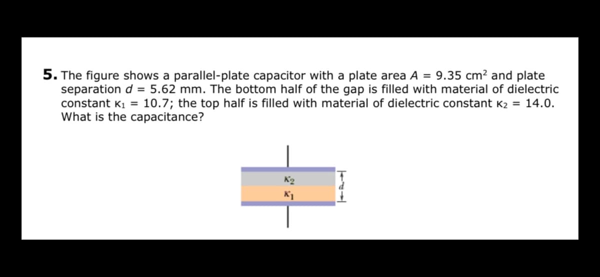 5. The figure shows a parallel-plate capacitor with a plate area A = 9.35 cm² and plate
separation d = 5.62 mm. The bottom half of the gap is filled with material of dielectric
constant K1 = 10.7; the top half is filled with material of dielectric constant K2 = 14.0.
What is the capacitance?
K2
K1
