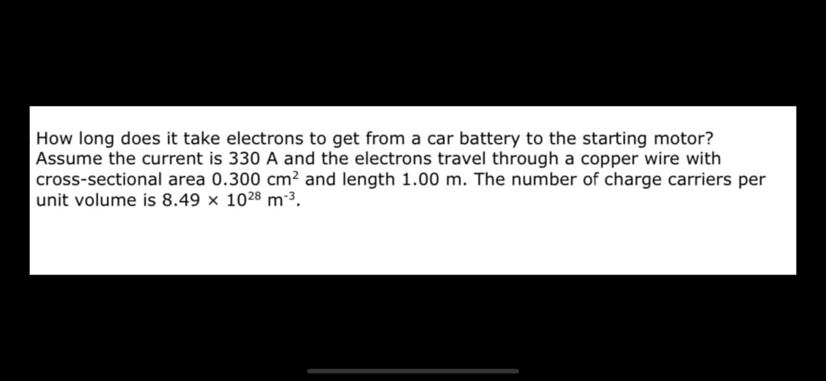 How long does it take electrons to get from a car battery to the starting motor?
Assume the current is 330 A and the electrons travel through a copper wire with
cross-sectional area 0.300 cm² and length 1.00 m. The number of charge carriers per
unit volume is 8.49 × 1028 m-³.
