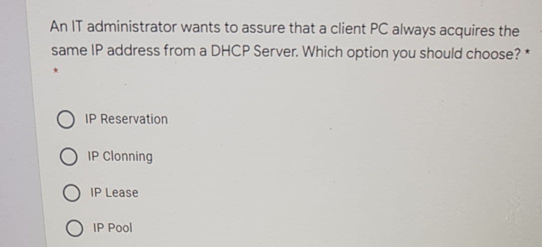 An IT administrator wants to assure that a client PC always acquires the
same IP address from a DHCP Server. Which option you should choose? *
IP Reservation
IP Clonning
IP Lease
IP Pool
