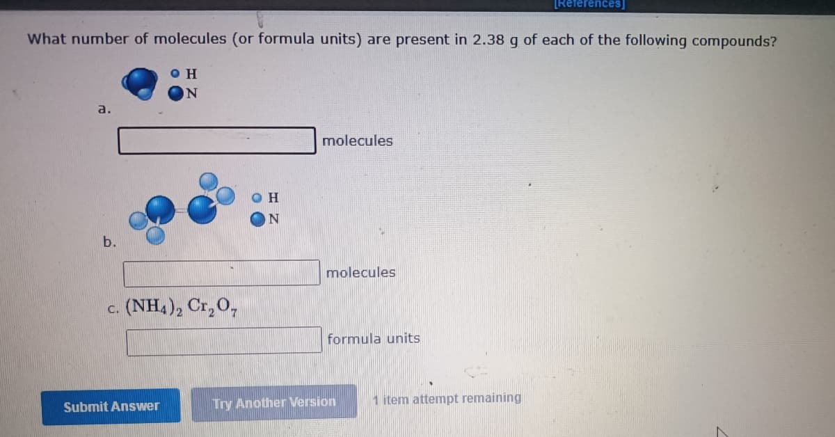 [References]
What number of molecules (or formula units) are present in 2.38 g of each of the following compounds?
O H
a.
molecules
b.
molecules
c. (NH4), Cr,0,
formula units
Try Another Version
1 item attempt remaining
Submit Answer
