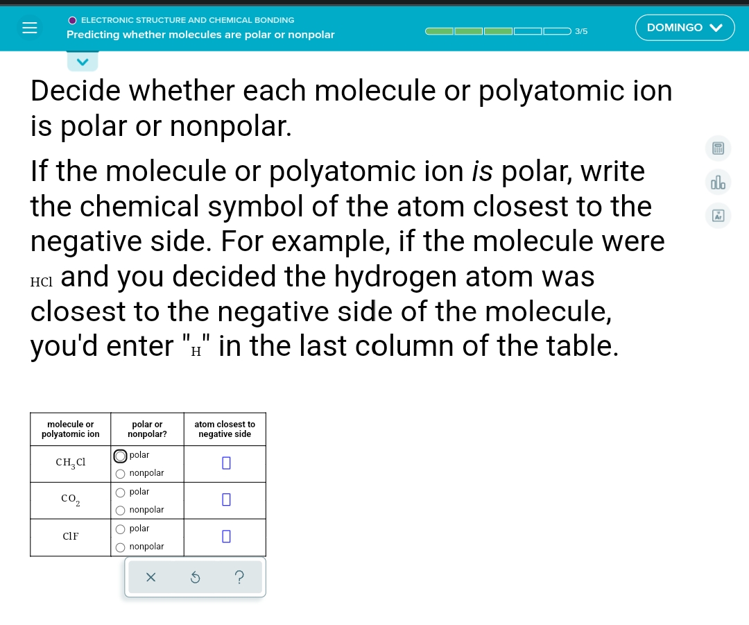 O ELECTRONIC STRUCTURE AND CHEMICAL BONDING
O 3/5
DOMINGO V
Predicting whether molecules are polar or nonpolar
Decide whether each molecule or polyatomic ion
is polar or nonpolar.
If the molecule or polyatomic ion is polar, write
the chemical symbol of the atom closest to the
negative side. For example, if the molecule were
na and you decided the hydrogen atom was
closest to the negative side of the molecule,
you'd enter "H" in the last column of the table.
alo
HCl
polar or
nonpolar?
atom closest to
negative side
molecule or
polyatomic ion
O polar
CH,Cl
O nonpolar
O polar
со,
O nonpolar
O polar
CIF
O nonpolar
