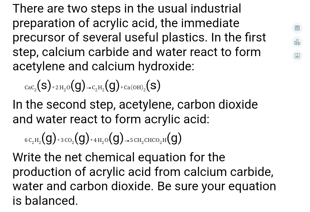There are two steps in the usual industrial
preparation of acrylic acid, the immediate
precursor of several useful plastics. In the first
step, calcium carbide and water react to form
acetylene and calcium hydroxide:
olo
Cac, (s). 2H,0(g)-c,H, (g) Ca(oH), (S)
Сас,
+C, H,
In the second step, acetylene, carbon dioxide
and water react to form acrylic acid:
6C,H, (g) 3co. (g) 4H,0(g) --sCH,CHCO,H(g)
+3 CO,
Write the net chemical equation for the
production of acrylic acid from calcium carbide,
water and carbon dioxide. Be sure your equation
is balanced.
