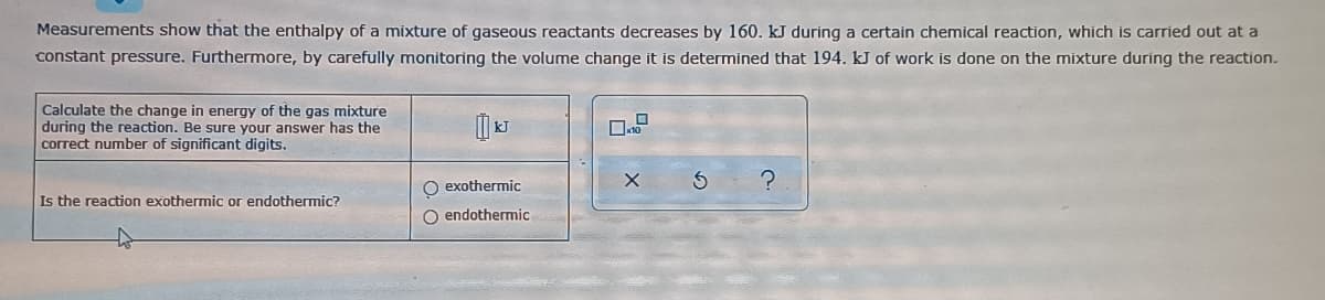 Measurements show that the enthalpy of a mixture of gaseous reactants decreases by 160. kJ during a certain chemical reaction, which is carried out at a
constant pressure. Furthermore, by carefully monitoring the volume change it is determined that 194. kJ of work is done on the mixture during the reaction.
Calculate the change in energy of the gas mixture
during the reaction. Be sure your answer has the
correct number of significant digits.
O exothermic
Is the reaction exothermic or endothermic?
O endothermic
