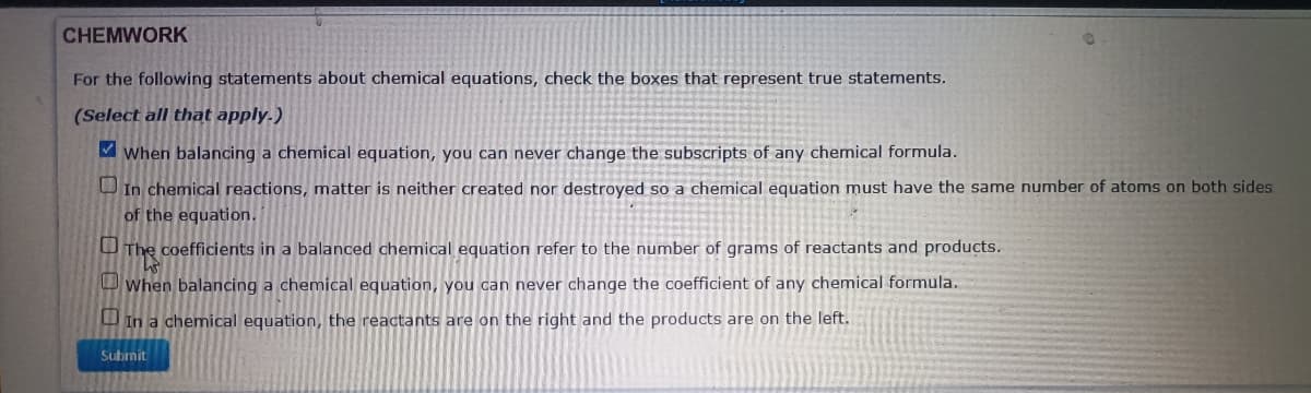 CHEMWORK
For the following statements about chemical equations, check the boxes that represent true statements.
(Select all that apply.)
M when balancing a chemical equation, you can never change the subscripts of any chemical formula.
O In chemical reactions, matter is neither created nor destroyed so a chemical equation must have the same number of atoms on both sides
of the equation.
O The coefficients in a balanced chemical equation refer to the number of grams of reactants and products.
O When balancing a chemical equation, you can never change the coefficient of any chemical formula.
U In a chemical equation, the reactants are on the right and the products are on the left.
Submit
