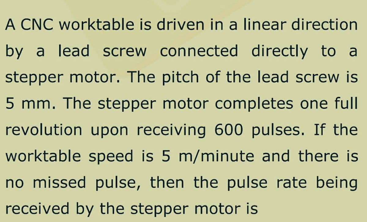 A CNC worktable is driven in a linear direction
by a lead screw connected directly to a
stepper motor. The pitch of the lead screw is
5 mm. The stepper motor completes one full
revolution upon receiving 600 pulses. If the
worktable speed is 5 m/minute and there is
no missed pulse, then the pulse rate being
received by the stepper motor is