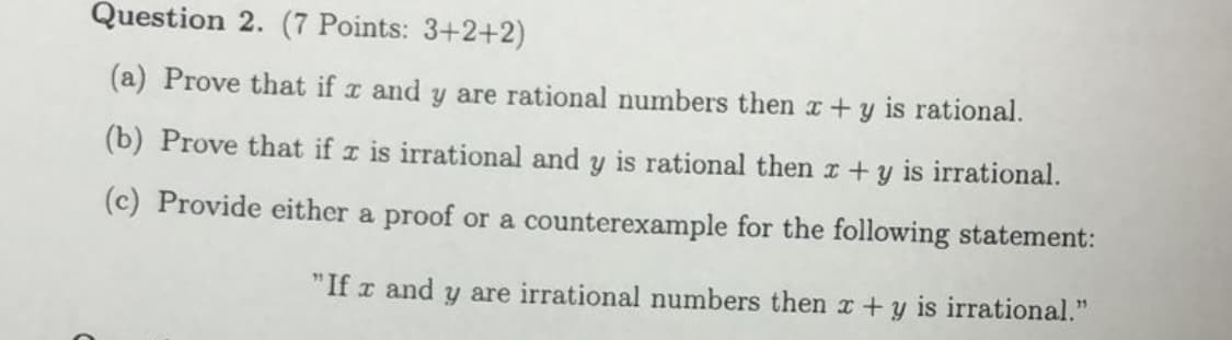 Question 2. (7 Points: 3+2+2)
(a) Prove that if a and y are rational numbers then x+y is rational.
(b) Prove that if x is irrational and y is rational then r + y is irrational.
(c) Provide either a proof or a counterexample for the following statement:
"If x and y are irrational numbers then x + y is irrational."
75
