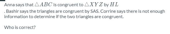 Anna says that AABC is congruent to AXY Z by HL
.Bashir says the triangles are congruent by SAS. Corrine says there is not enough
information to determine if the two triangles are congruent.
Who is correct?
