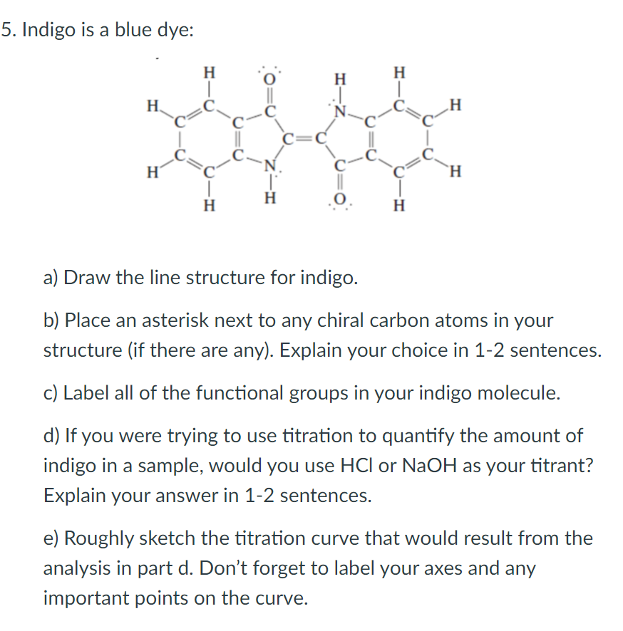 5. Indigo is a blue dye:
H
H
H
H.
=C
'N.
H
H
H
H
H
a) Draw the line structure for indigo.
b) Place an asterisk next to any chiral carbon atoms in your
structure (if there are any). Explain your choice in 1-2 sentences.
c) Label all of the functional groups in your indigo molecule.
d) If you were trying to use titration to quantify the amount of
indigo in a sample, would you use HCl or NaOH as your titrant?
Explain your answer in 1-2 sentences.
e) Roughly sketch the titration curve that would result from the
analysis in part d. Don't forget to label your axes and any
important points on the curve.
