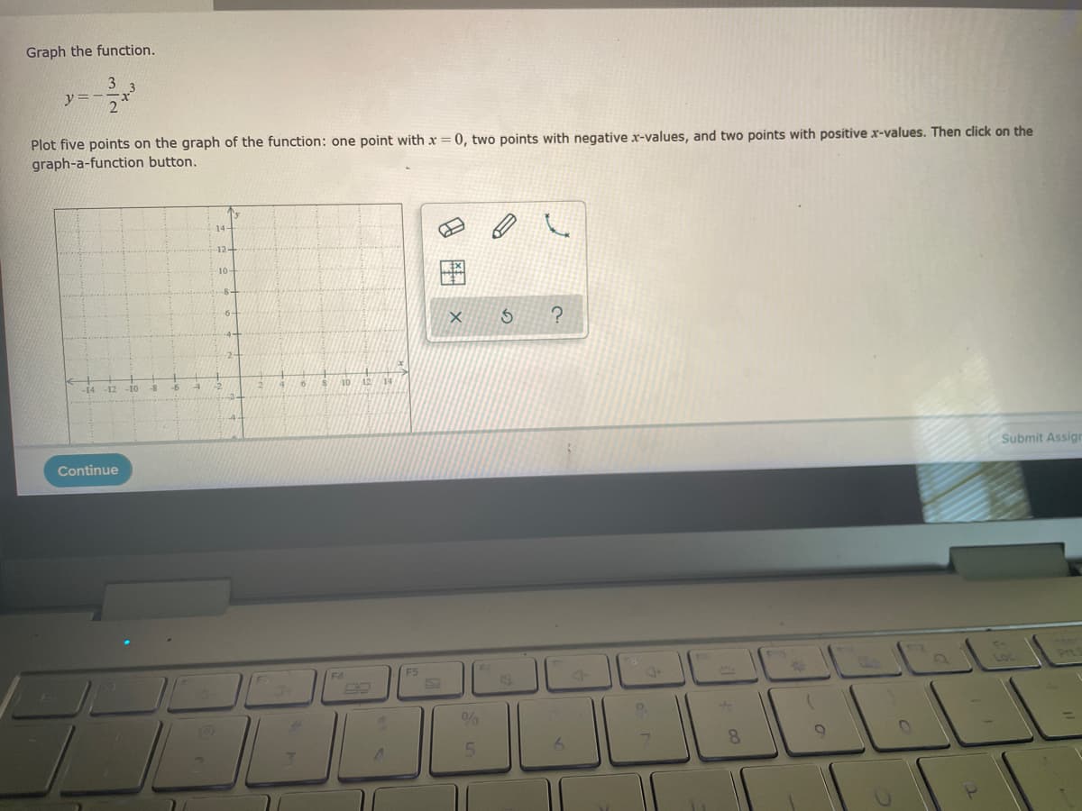 Graph the function.
3
2
y=-
Plot five points on the graph of the function: one point with x = 0, two points with negative x-values, and two points with positive x-values. Then click on the
graph-a-function button.
-14 12 -10
Continue
-8
-6
14-
10-
6.
4
FS
X S ?
%
5
J
B
6
9.
8
O
11
Submit Assign
Loc