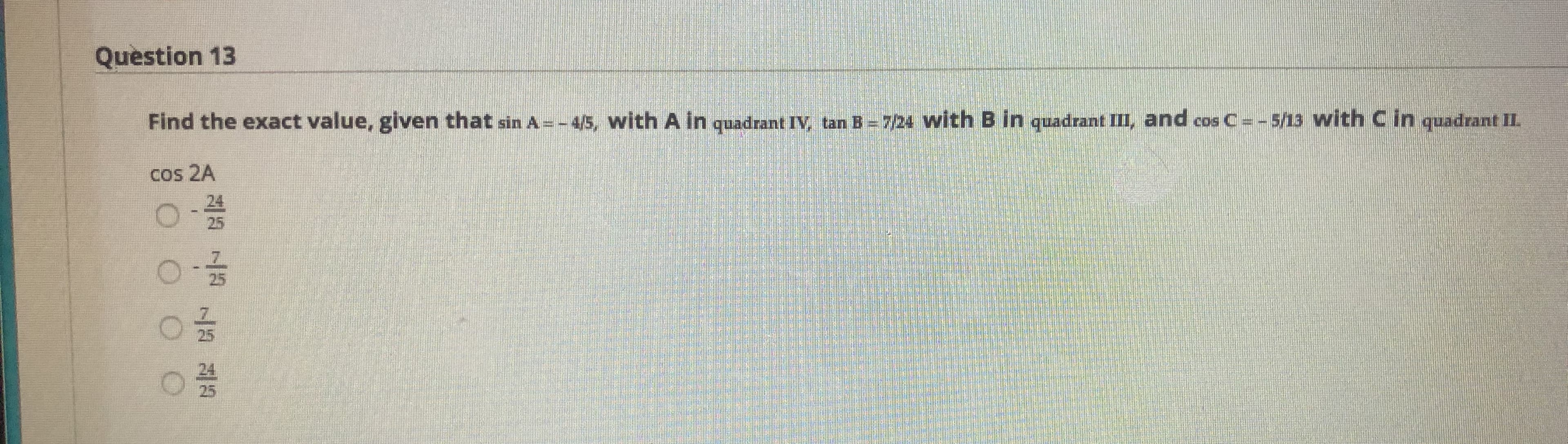 Find the exact value, given that sin A =-45, with A in quadrant IV, tan B = 724 with B in quadrant III, and cos C=-5/13 with C in quadrant II.
cos 2A
