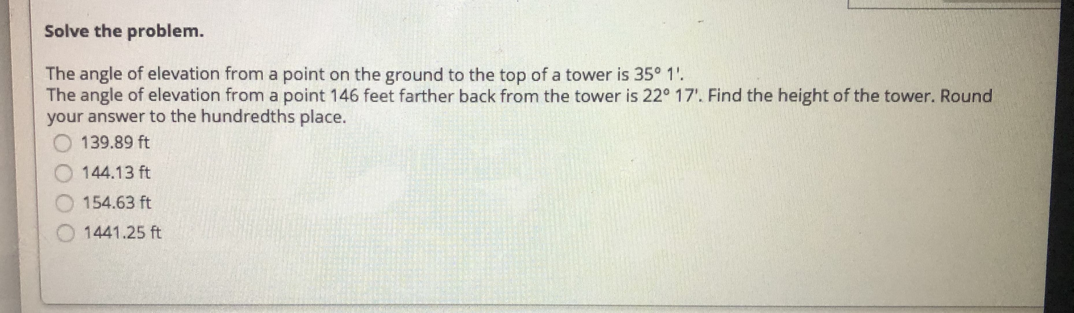 Solve the problem.
The angle of elevation from a point on the ground to the top of a tower is 35° 1'.
The angle of elevation from a point 146 feet farther back from the tower is 22° 17. Find the height of the tower. Round
your answer to the hundredths place.
O 139.89 ft
144.13 ft
O 154.63 ft
O 1441.25 ft
