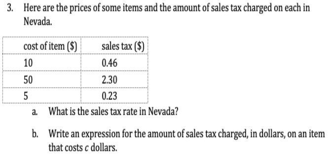 3. Here are the prices of some items and the amount of sales tax charged on each in
Nevada.
cost of item ($)
sales tax ($)
10
0.46
50
2.30
5
0.23
a. What is the sales tax rate in Nevada?
b. Write an expression for the amount of sales tax charged, in dollars, on an item
that costs c dollars.
