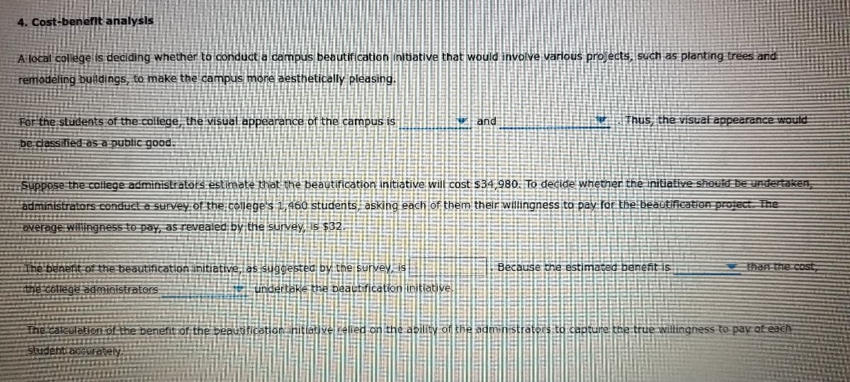 4. Cost-benefit analysis
A local college is deciding whether to conduct a campus beautification initiative that would involve various projects, such as planting trees and
remodeling buildings, to make the campus more aesthetically pleasing.
For the students of the college, the visual appearance of the campus is
be classified as a public good.
The benefit of the beautification initiative, as suggested by the survey, is
the college administrators
Suppose the college administrators estimate that the beautification initiative will cost $34,980. To decide whether the initiative should be undertaken;
administrators conduct a survey of the college's 1,460 students, asking each of them their willingness to pay for the beautification project. The
average willingness to pay, as revealed by the survey, is $32
undertake the beautification initiative.
and
The calculation of the benefit of the beautification
student accurately.
Thus, the visual appearance would
Because the estimated benefit is
than the cost
elied on the ability of the administrators to capture the true willingness to pay of each