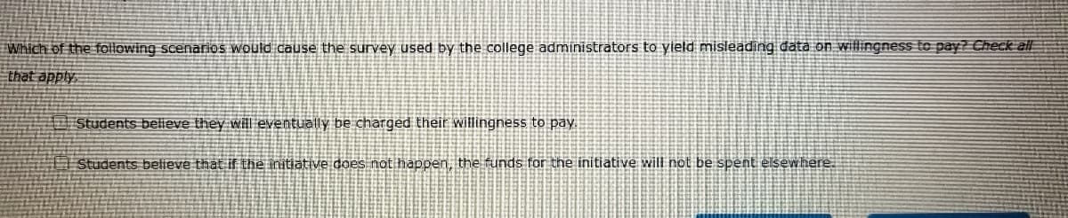 Which of the following scenarios would cause the survey used by the college administrators to yield misleading data on willingness to pay? Check all
that apply
Students believe they will eventually be charged their willingness to pay.
Students believe that if the initiative does not happen, the funds for the initiative will not be spent elsewhere.