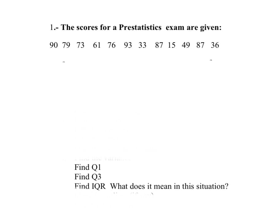 1.- The scores for a
Prestatistics exam are given:
90 79 73 61 76 93 33 87 15 49 87 36
ariance
Find Q1
Find Q3
Find IQR What does it mean in this situation?