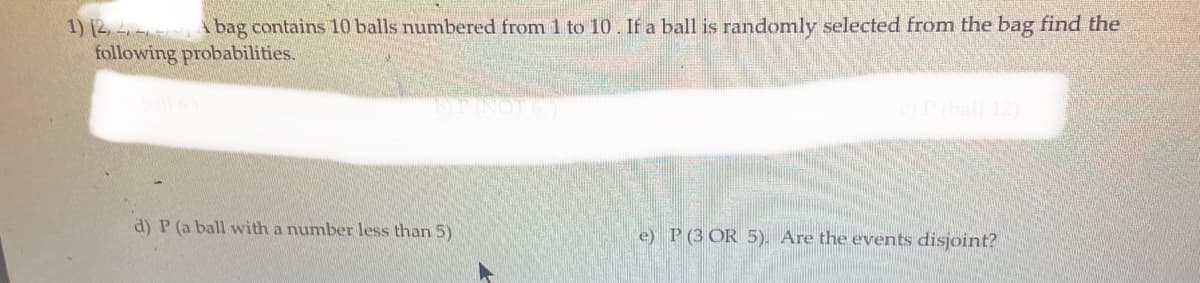 1) [2, A bag contains 10 balls numbered from 1 to 10. If a ball is randomly selected from the bag find the
following probabilities.
OP (ball 12
d) P (a ball with a number less than 5)
e) P (3 OR 5). Are the events disjoint?
