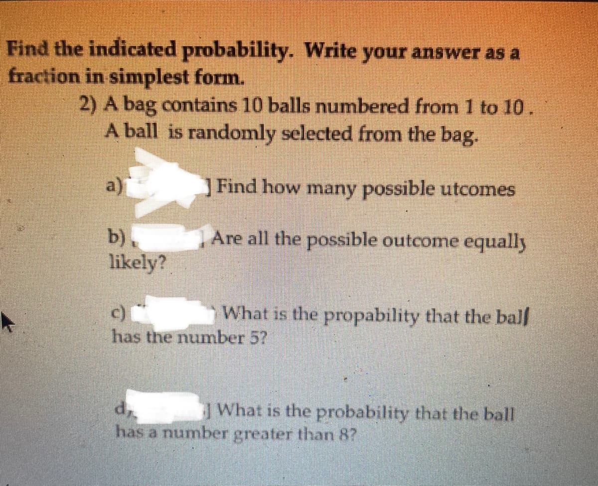 Find the indicated probability. Write your answer as a
fraction in simplest form.
2) A bag contains 10 balls numbered from 1 to 10.
A ball is randomly selected from the bag.
Find how many possible utcomes
b),
likely?
Are all the possible outcome equally
What is the propability that the balf
has the numnber 5?
What is the probability that the ball
dr.
has a number greater than 8?
