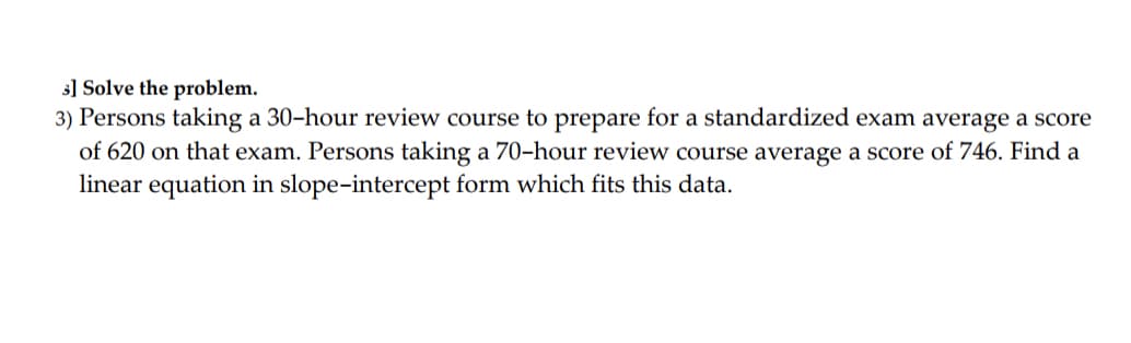 s] Solve the problem.
3) Persons taking a 30-hour review course to prepare for a standardized exam average a score
of 620 on that exam. Persons taking a 70-hour review course average a score of 746. Find a
linear equation in slope-intercept form which fits this data.