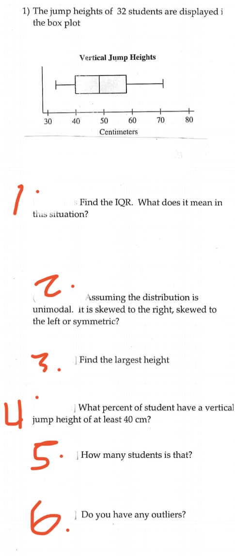 1) The jump heights of 32 students are displayed i
the box plot
Vertical Jump Heights
30
40
50
60
70
80
Centimeters
1
Find the IQR. What does it mean in
this situation?
Assuming the distribution is
unimodal. it is skewed to the right, skewed to
the left or symmetric?
3.
| Find the largest height
What percent of student have a vertical
jump height of at least 40 cm?
5.
How many students is that?
6.
] Do you have any outliers?
