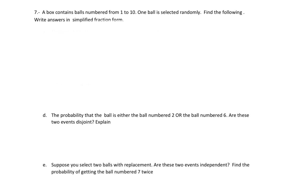 7.- A box contains balls numbered from 1 to 10. One ball is selected randomly. Find the following.
Write answers in simplified fraction form.
d. The probability that the ball is either the ball
imbered 2 OR the ba
imbered 6. Are these
two events disjoint? Explain
e. Suppose you select two balls with replacement. Are these two events independent? Find the
probability of getting the ball numbered 7 twice