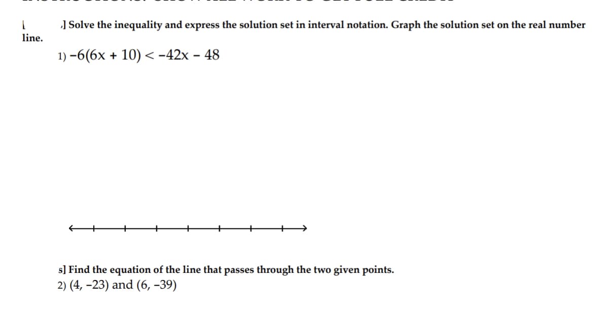 1
] Solve the inequality and express the solution set in interval notation. Graph the solution set on the real number
line.
1)-6(6x + 10) <-42x - 48
s] Find the equation of the line that passes through the two given points.
2) (4, -23) and (6,-39)