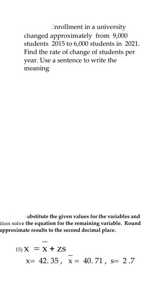 Enrollment in a university
changed approximately from 9,000
students 2015 to 6,000 students in 2021.
Find the rate of change of students per
year. Use a sentence to write the
meaning
Substitute the given values for the variables and
then solve the equation for the remaining variable. Round
approximate results to the second decimal place.
15) X = X + ZS
x= 42.35, x = 40. 71, s= 2.7