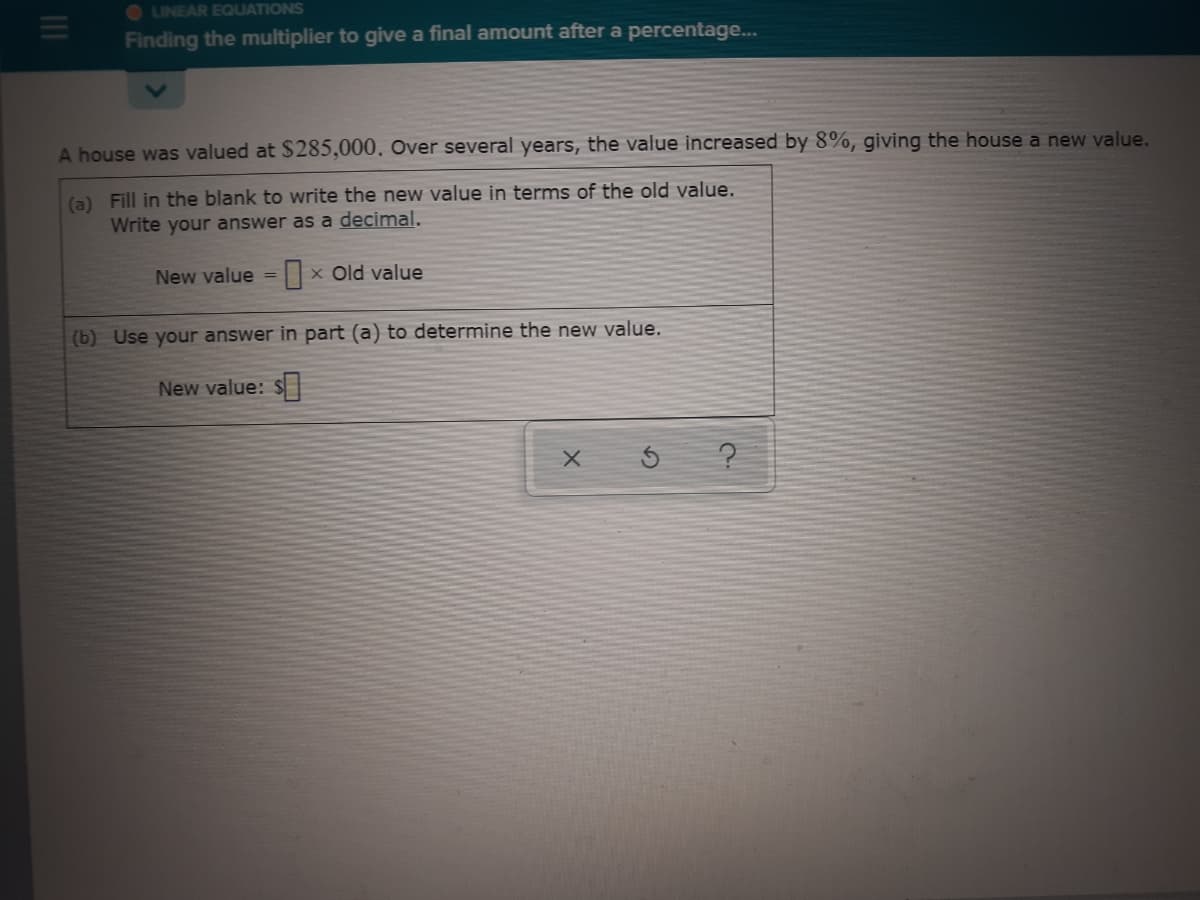 O LINEAR EQUATIONS
Finding the multiplier to give a final amount after a percentage...
A house was valued at $285,000. Over several years, the value increased by 8%, giving the house a new value,
(a) Fill in the blank to write the new value in terms of the old value.
Write your answer as a decimal.
New value =|x Old value
(b) Use your answer in part (a) to determine the new value.
New value: S|
III
