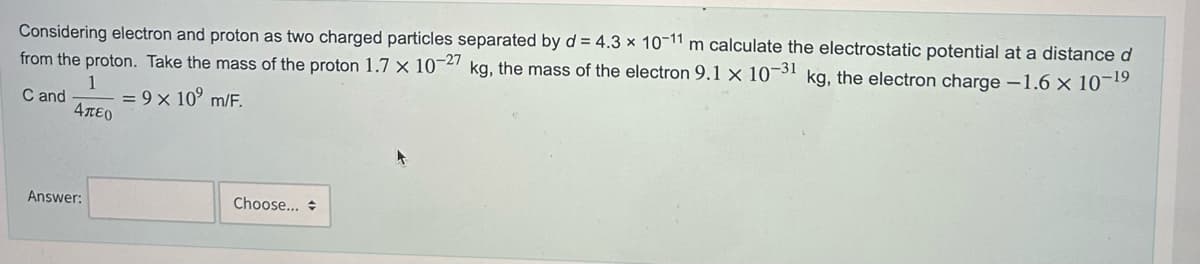 Considering electron and proton as two charged particles separated by d = 4.3 x 10-11 m calculate the electrostatic potential at a distance d
from the proton. Take the mass of the proton 1.7 x 10-27 kg, the mass of the electron 9.1 x 10-31 kg, the electron charge -1.6 × 10-¹⁹
1
C and
= 9 × 10⁹ m/F.
Απευ
Answer:
Choose...
