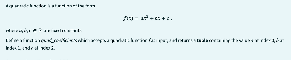A quadratic function is a function of the form
f(x) = ax² + bx+c,
where a, b, c ER are fixed constants.
Define a function quad_coefficients which accepts a quadratic function fas input, and returns a tuple containing the value a at index 0, b at
index 1, and c at index 2.