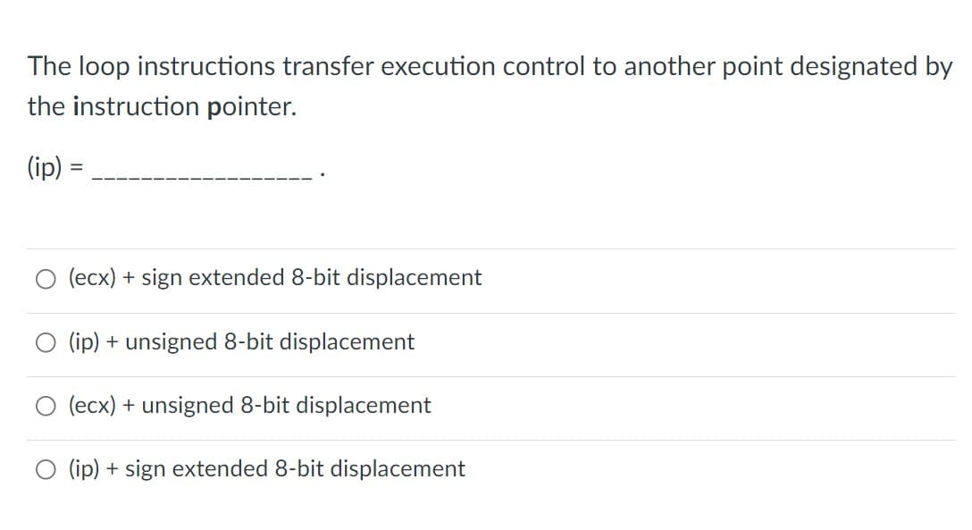 The loop instructions transfer execution control to another point designated by
the instruction pointer.
(ip)
%D
(ecx) + sign extended 8-bit displacement
(ip) + unsigned 8-bit displacement
O (ecx) + unsigned 8-bit displacement
(ip) + sign extended 8-bit displacement
