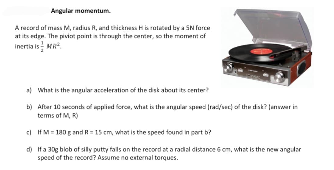 Angular momentum.
A record of mass M, radius R, and thickness H is rotated by a 5N force
at its edge. The piviot point is through the center, so the moment of
inertia is MR?.
a) What is the angular acceleration of the disk about its center?
b) After 10 seconds of applied force, what is the angular speed (rad/sec) of the disk? (answer in
terms of M, R)
c) If M = 180 g and R = 15 cm, what is the speed found in part b?
d) If a 30g blob of silly putty falls on the record at a radial distance 6 cm, what is the new angular
speed of the record? Assume no external torques.
