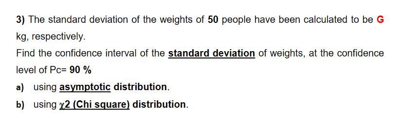 3) The standard deviation of the weights of 50 people have been calculated to be G
kg, respectively.
Find the confidence interval of the standard deviation of weights, at the confidence
level of Pc= 90 %
a) using asymptotic distribution.
b) using x2 (Chi square) distribution.
