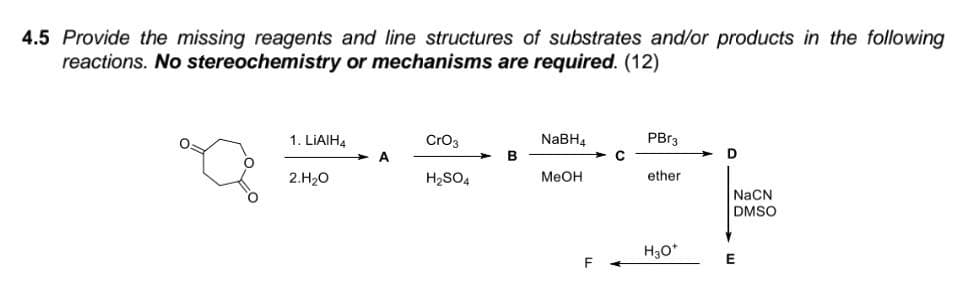 4.5 Provide the missing reagents and line structures of substrates and/or products in the following
reactions. No stereochemistry or mechanisms are required. (12)
PBr3
Cro3
NaBH4
в
1. LIAIH4
D
2.H20
H2SO4
Меон
ether
NaCN
DMSO
H30*

