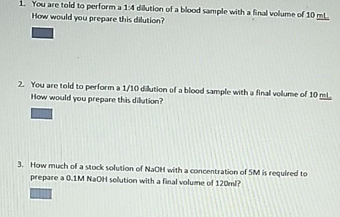 1. You are told to perform a 1:4 dilution of a blood sample with a final volume of 10 ml.
How would you prepare this dilution?
2. You are told to perform a 1/10 dilution of a blood sample with a final volume of 10 ml.
How would you prepare this dilution?
3. How much of a stock solution of NaOH with a concentration of SM is required to
prepare a 0.1M NAOH solution with a final volume of 120ml?
