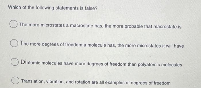 Which of the following statements is false?
The more microstates a macrostate has, the more probable that macrostate is
The more degrees of freedom a molecule has, the more microstates it will have
Diatomic molecules have more degrees of freedom than polyatomic molecules
Translation, vibration, and rotation are all examples of degrees of freedom
