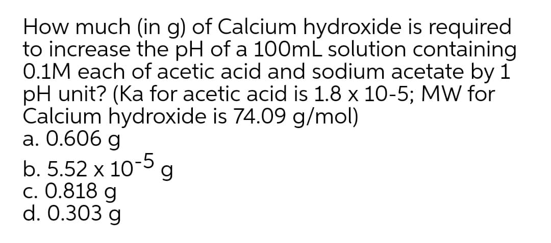 How much (in g) of Calcium hydroxide is required
to increase the pH of a 100mL solution containing
0.1M each of acetic acid and sodium acetate by 1
pH unit? (Ka for acetic acid is 1.8 x 10-5; MW for
Calcium hydroxide is 74.09 g/mol)
а. О.606 g
b. 5.52 x 10°g
с. 0.818 g
d. 0.303 g
-5
