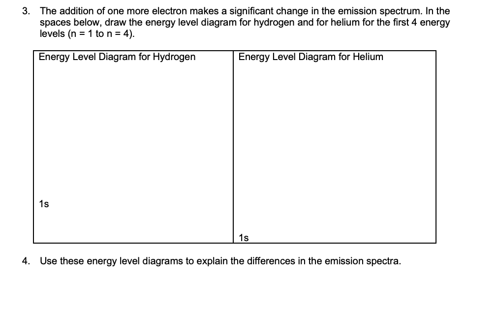 3. The addition of one more electron makes a significant change in the emission spectrum. In the
spaces below, draw the energy level diagram for hydrogen and for helium for the first 4 energy
levels (n = 1 to n = 4).
Energy Level Diagram for Hydrogen
Energy Level Diagram for Helium
1s
1s
4. Use these energy level diagrams to explain the differences in the emission spectra.
