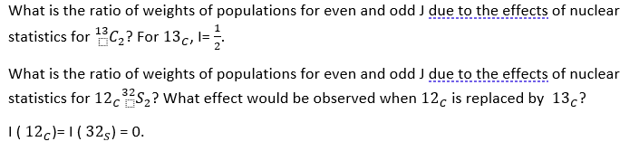 What is the ratio of weights of populations for even and odd J due to the effects of nuclear
statistics for C,? For 13c, l=
What is the ratio of weights of populations for even and odd J due to the effects of nuclear
statistics for 12.5,? What effect would be observed when 12. is replaced by 13,?
|( 12c)=1 ( 325) = 0.
