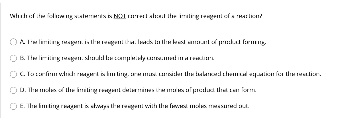 Which of the following statements is NOT correct about the limiting reagent of a reaction?
A. The limiting reagent is the reagent that leads to the least amount of product forming.
B. The limiting reagent should be completely consumed in a reaction.
C. To confirm which reagent is limiting, one must consider the balanced chemical equation for the reaction.
D. The moles of the limiting reagent determines the moles of product that can form.
E. The limiting reagent is always the reagent with the fewest moles measured out.
