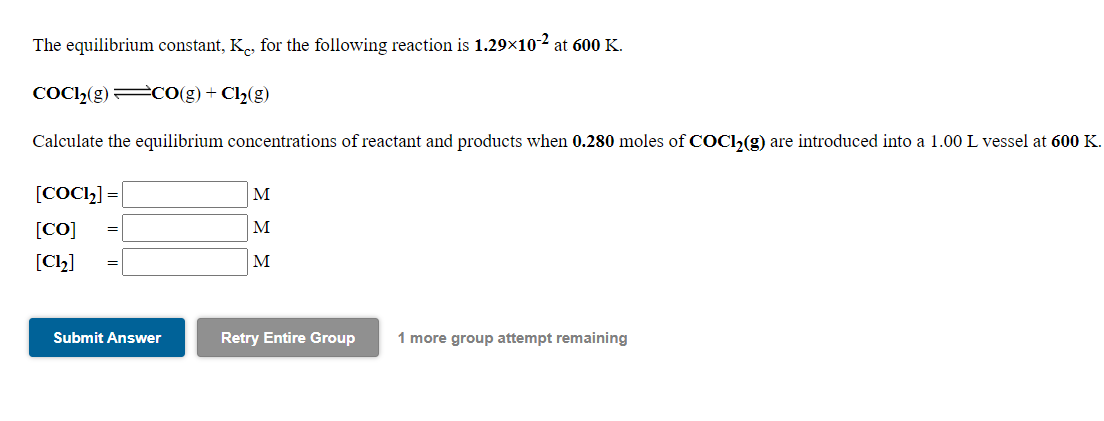The equilibrium constant, K., for the following reaction is 1.29×10-2 at 600 K.
COC»(g) CO(g) + Cl2(g)
Calculate the equilibrium concentrations of reactant and products when 0.280 moles of COC1,(g) are introduced into a 1.00 L vessel at 600 K.
[COC2] =
[CO]
M
M
[Cl2]
M
Submit Answer
Retry Entire Group
1 more group attempt remaining
