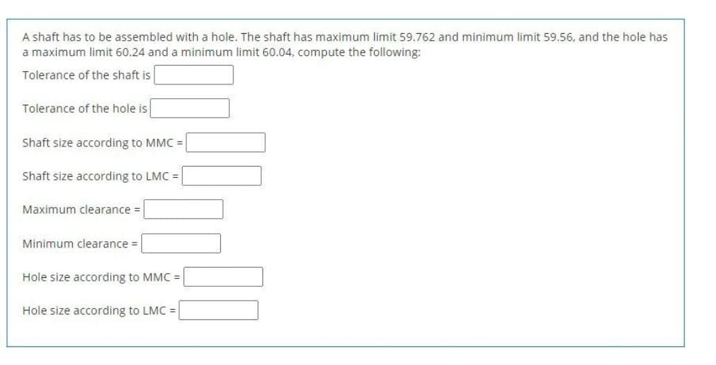 A shaft has to be assembled with a hole. The shaft has maximum limit 59.762 and minimum limit 59.56, and the hole has
a maximum limit 60.24 and a minimum limit 60.04, compute the following:
Tolerance of the shaft is
Tolerance of the hole is
Shaft size according to MMC =
Shaft size according to LMC =
Maximum clearance =
Minimum clearance =
Hole size according to MMC =
Hole size according to LMC =
