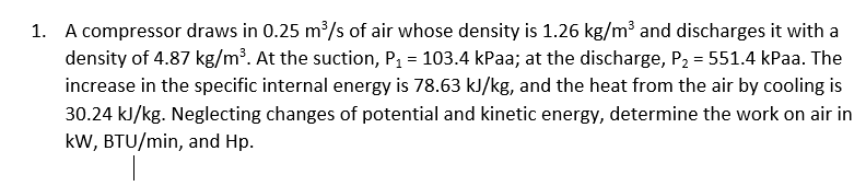 1. A compressor draws in 0.25 m³/s of air whose density is 1.26 kg/m³ and discharges it with a
density of 4.87 kg/m³. At the suction, P1 = 103.4 kPaa; at the discharge, P2 = 551.4 kPaa. The
increase in the specific internal energy is 78.63 kJ/kg, and the heat from the air by cooling is
30.24 kJ/kg. Neglecting changes of potential and kinetic energy, determine the work on air in
kW, BTU/min, and Hp.
