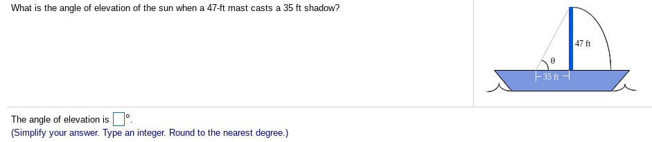 What is the angle of elevation of the sun when a 47-ft mast casts a 35 ft shadow?
47 ft
35 ft -
The angle of elevation is.
(Simplify your answer. Type an integer. Round to the nearest degree.)
