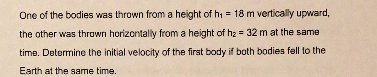 One of the bodies was thrown from a height of h1 = 18 m vertically upward,
the other was thrown horizontally from a height of h2 = 32 m at the same
%3!
time. Determine the initial velocity of the first body if both bodies fell to the
Earth at the same time.
