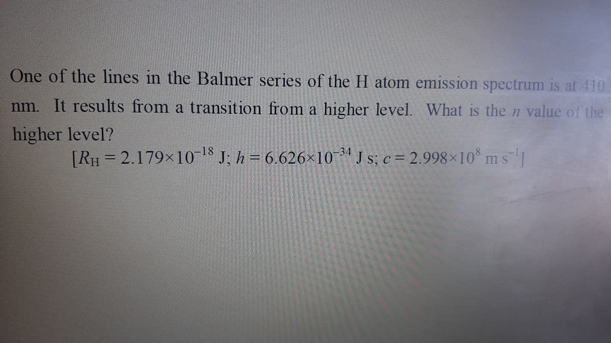 One of the lines in the Balmer series of the H atom emission spectrum is at 410
nm. It results from a transition from a higher level. What is the n value of the
higher level?
= 6.626×10 ª J s; c = 2.998×10° m s1
34
[RH = 2.179×10 J; h
