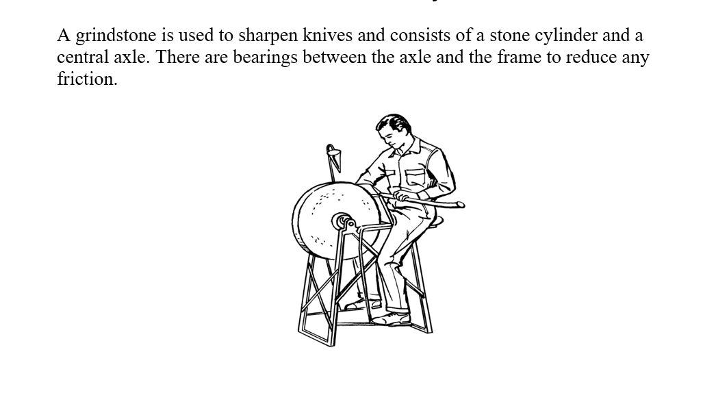 A grindstone is used to sharpen knives and consists of a stone cylinder and a
central axle. There are bearings between the axle and the frame to reduce any
friction.
