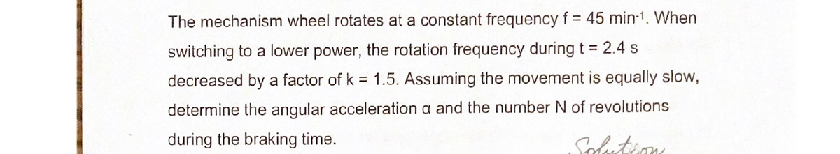 The mechanism wheel rotates at a constant frequency f = 45 min-1. When
switching to a lower power, the rotation frequency during t = 2.4 s
decreased by a factor of k 1.5. Assuming the movement is equally slow,
determine the angular acceleration a and the number N of revolutions
during the braking time.
Solution
